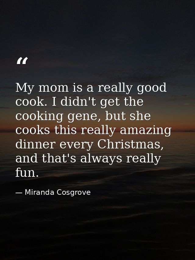 My mom is a really good cook. I didn't get the cooking gene, but she cooks this really amazing dinner every Christmas, a — Miranda Cosgrove
