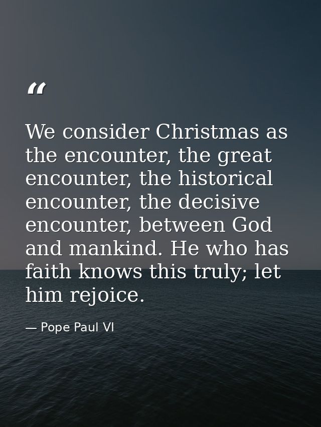 We consider Christmas as the encounter, the great encounter, the historical encounter, the decisive encounter, between G — Pope Paul VI