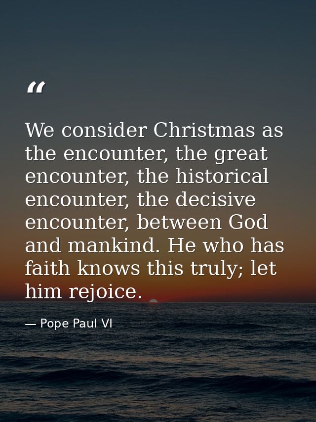 We consider Christmas as the encounter, the great encounter, the historical encounter, the decisive encounter, between G — Pope Paul VI