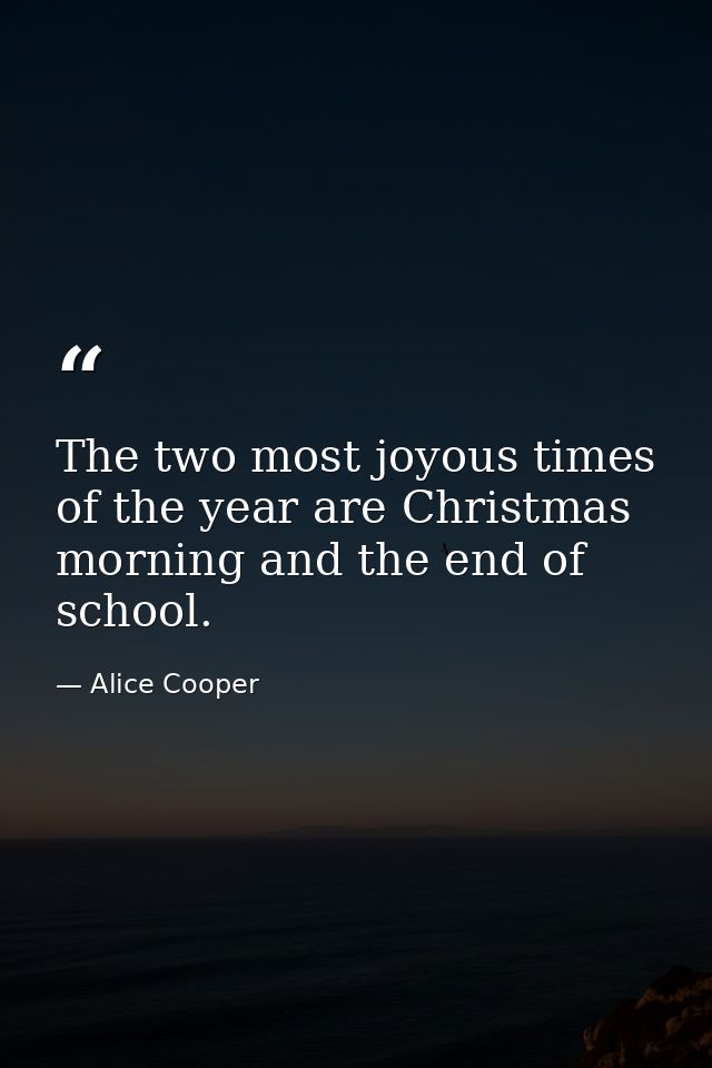 The two most joyous times of the year are Christmas morning and the end of school. — Alice Cooper