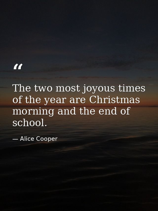 The two most joyous times of the year are Christmas morning and the end of school. — Alice Cooper