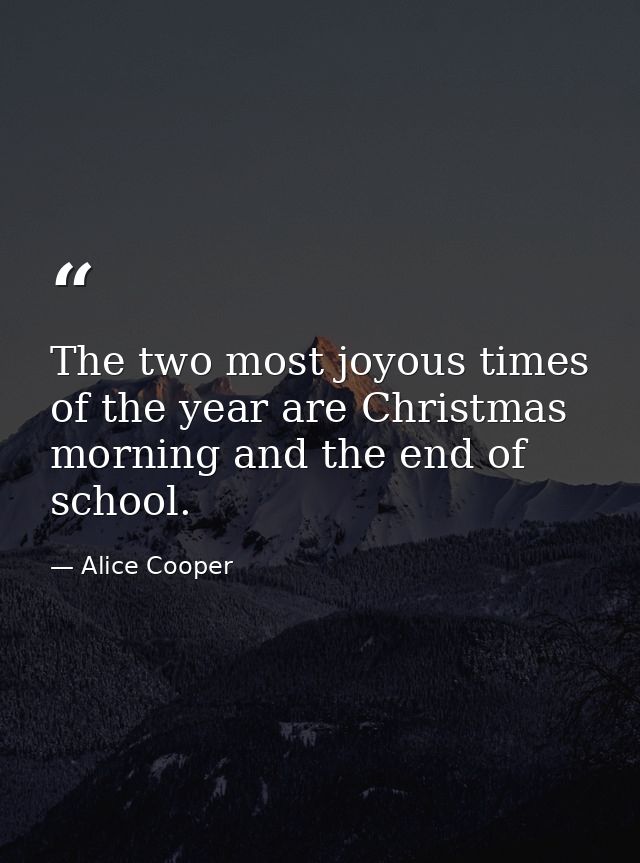 The two most joyous times of the year are Christmas morning and the end of school. — Alice Cooper