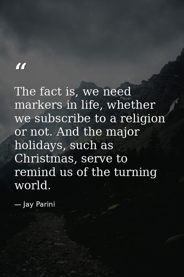 The fact is, we need markers in life, whether we subscribe to a religion or not. And the major holidays, such as Christm — Jay Parini