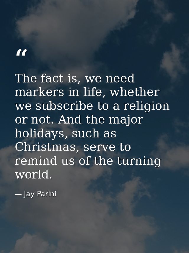 The fact is, we need markers in life, whether we subscribe to a religion or not. And the major holidays, such as Christm — Jay Parini
