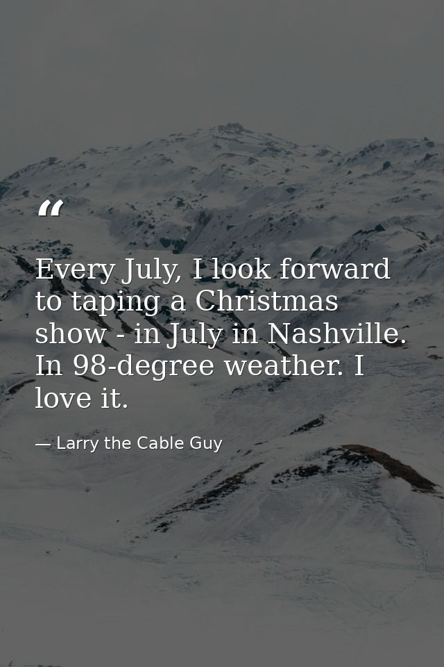 Every July, I look forward to taping a Christmas show - in July in Nashville. In 98-degree weather. I love it. — Larry the Cable Guy