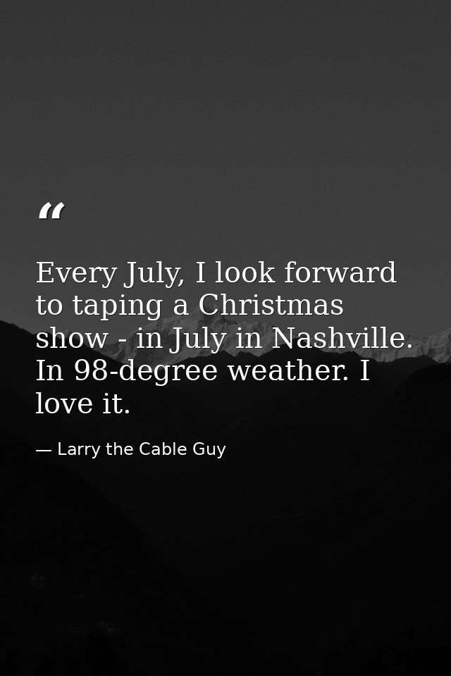 Every July, I look forward to taping a Christmas show - in July in Nashville. In 98-degree weather. I love it. — Larry the Cable Guy