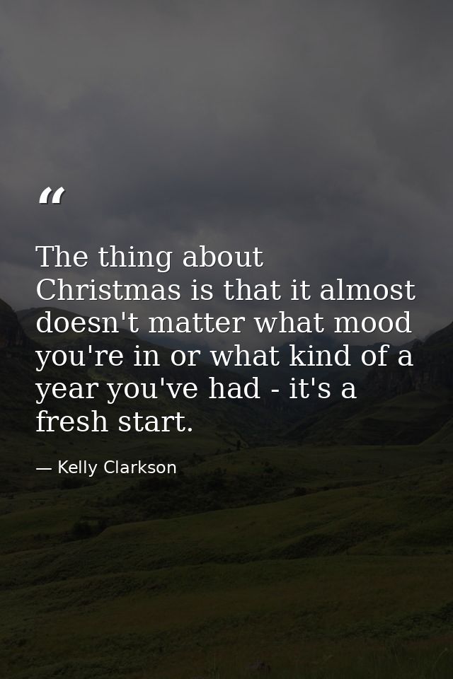 The thing about Christmas is that it almost doesn't matter what mood you're in or what kind of a year you've had - it's  — Kelly Clarkson