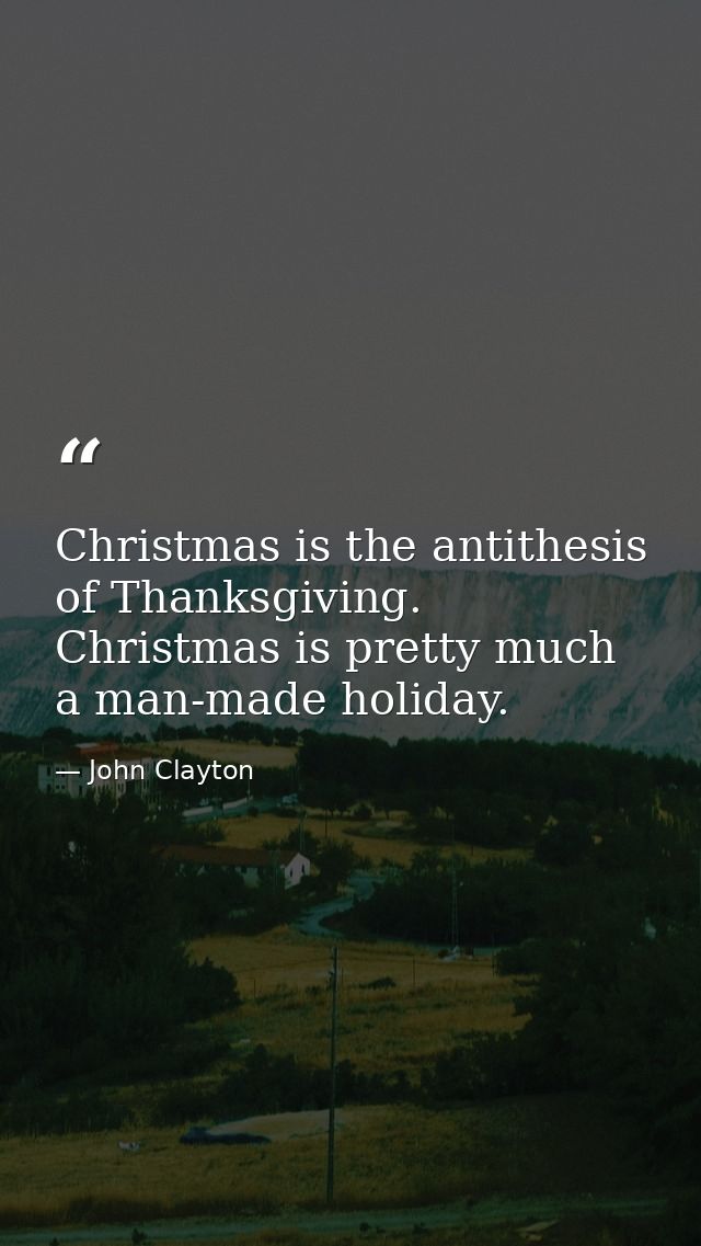 Christmas is the antithesis of Thanksgiving. Christmas is pretty much a man-made holiday. — John Clayton