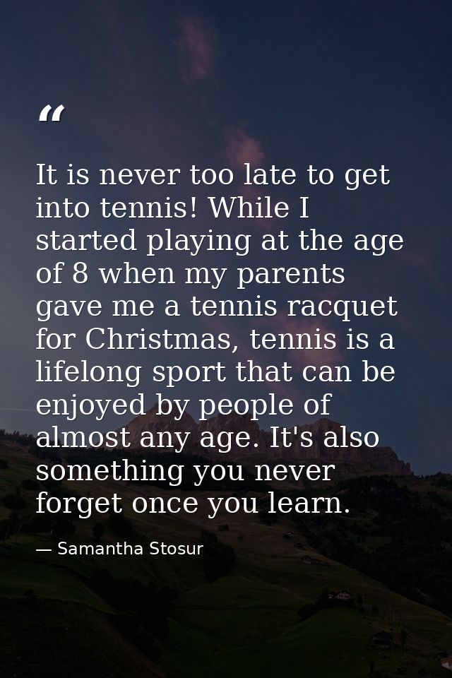 It is never too late to get into tennis! While I started playing at the age of 8 when my parents gave me a tennis racque — Samantha Stosur