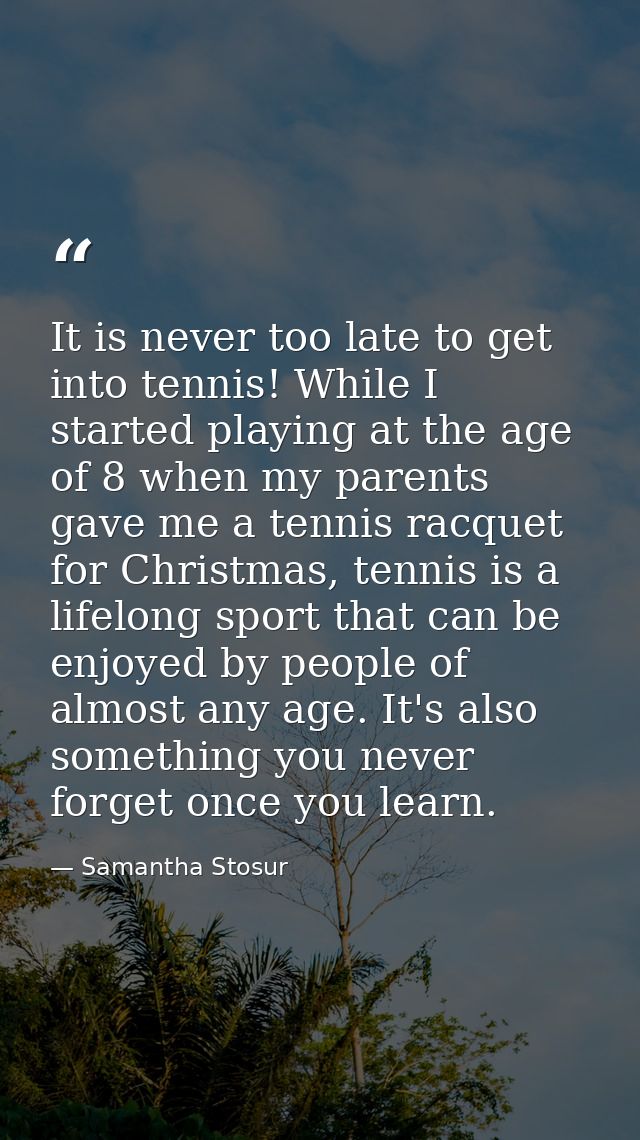 It is never too late to get into tennis! While I started playing at the age of 8 when my parents gave me a tennis racque — Samantha Stosur