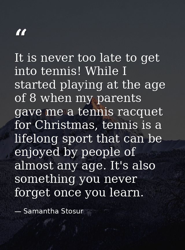 It is never too late to get into tennis! While I started playing at the age of 8 when my parents gave me a tennis racque — Samantha Stosur