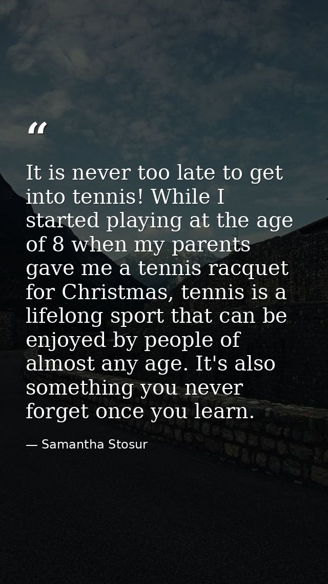 It is never too late to get into tennis! While I started playing at the age of 8 when my parents gave me a tennis racque — Samantha Stosur