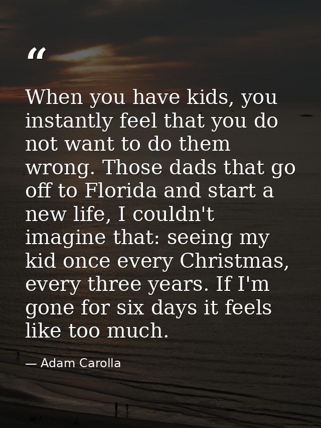 When you have kids, you instantly feel that you do not want to do them wrong. Those dads that go off to Florida and star — Adam Carolla