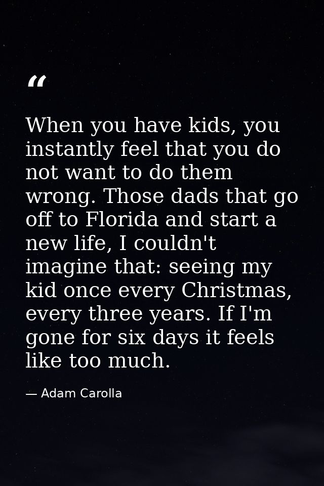 When you have kids, you instantly feel that you do not want to do them wrong. Those dads that go off to Florida and star — Adam Carolla