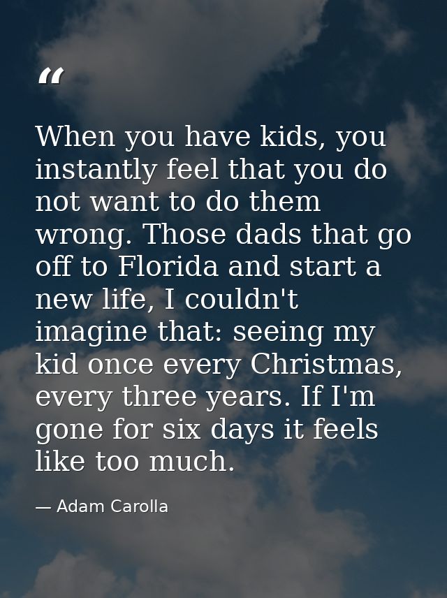 When you have kids, you instantly feel that you do not want to do them wrong. Those dads that go off to Florida and star — Adam Carolla