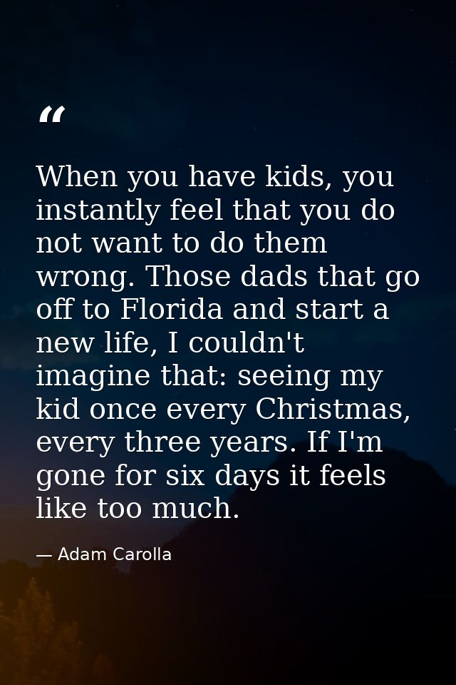 When you have kids, you instantly feel that you do not want to do them wrong. Those dads that go off to Florida and star — Adam Carolla