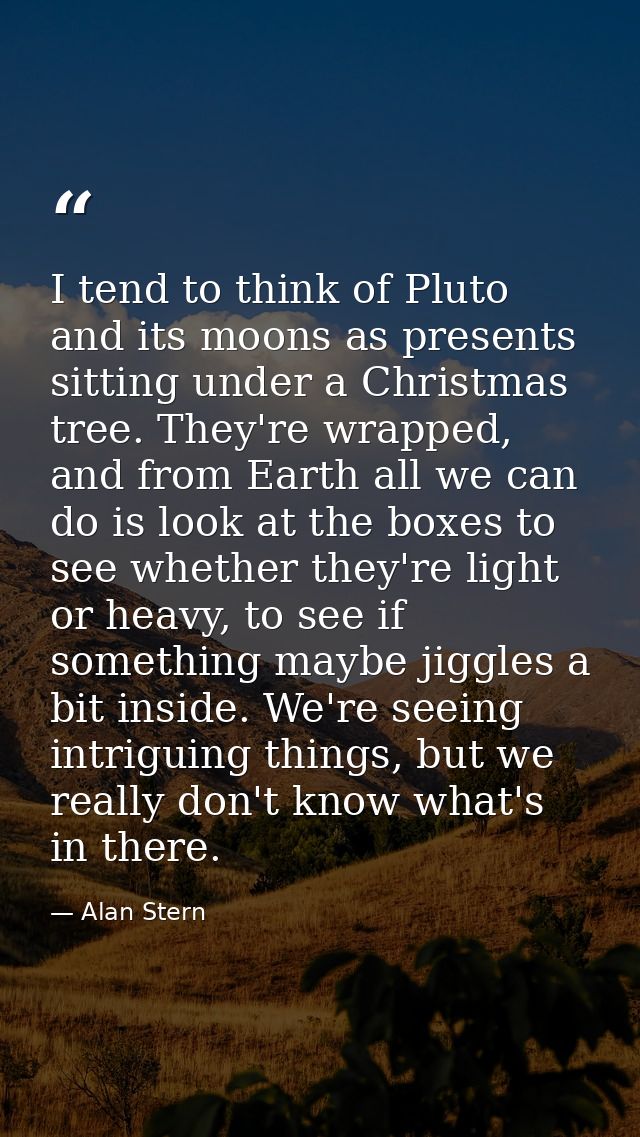 I tend to think of Pluto and its moons as presents sitting under a Christmas tree. They're wrapped, and from Earth all w — Alan Stern