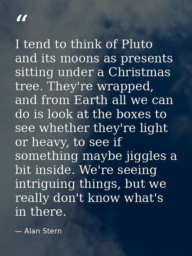 I tend to think of Pluto and its moons as presents sitting under a Christmas tree. They're wrapped, and from Earth all w — Alan Stern