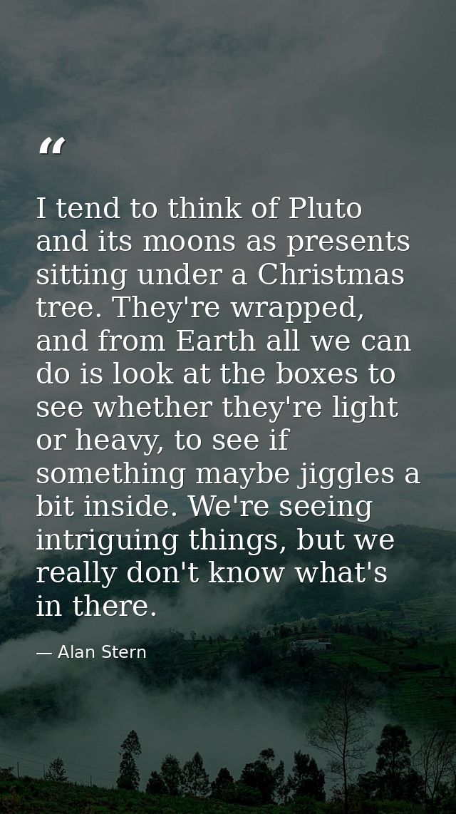 I tend to think of Pluto and its moons as presents sitting under a Christmas tree. They're wrapped, and from Earth all w — Alan Stern