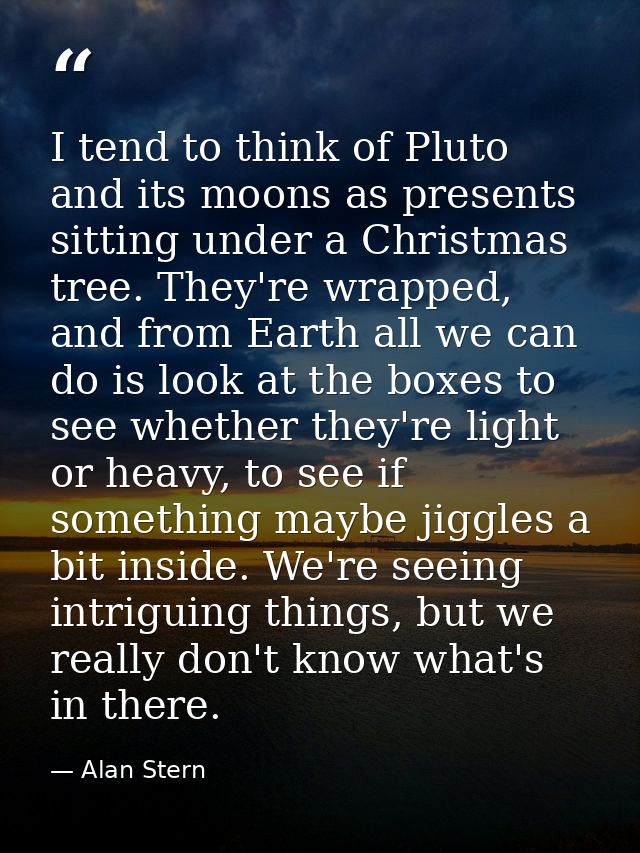 I tend to think of Pluto and its moons as presents sitting under a Christmas tree. They're wrapped, and from Earth all w — Alan Stern