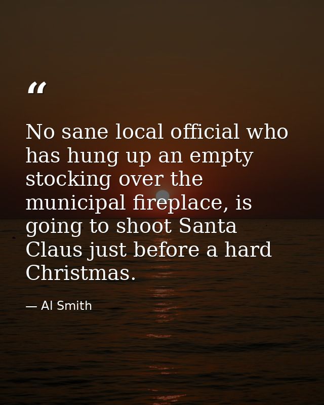 No sane local official who has hung up an empty stocking over the municipal fireplace, is going to shoot Santa Claus jus — Al Smith