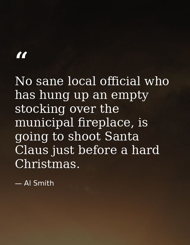 No sane local official who has hung up an empty stocking over the municipal fireplace, is going to shoot Santa Claus jus — Al Smith