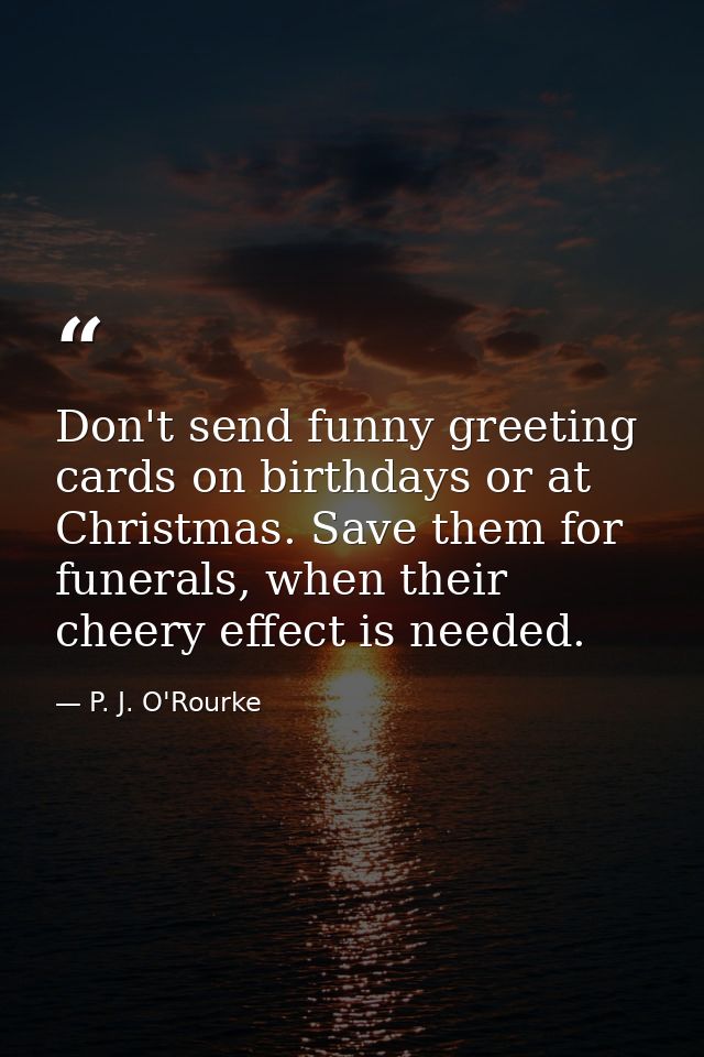 Don't send funny greeting cards on birthdays or at Christmas. Save them for funerals, when their cheery effect is needed — P. J. O'Rourke