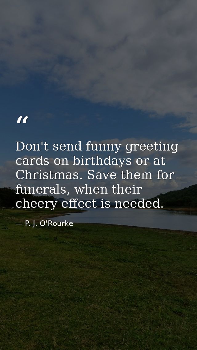 Don't send funny greeting cards on birthdays or at Christmas. Save them for funerals, when their cheery effect is needed — P. J. O'Rourke