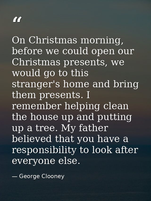 On Christmas morning, before we could open our Christmas presents, we would go to this stranger's home and bring them pr — George Clooney