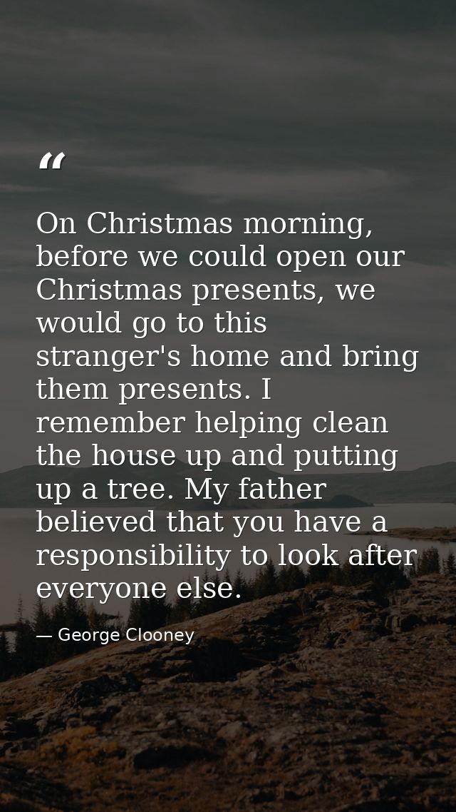 On Christmas morning, before we could open our Christmas presents, we would go to this stranger's home and bring them pr — George Clooney