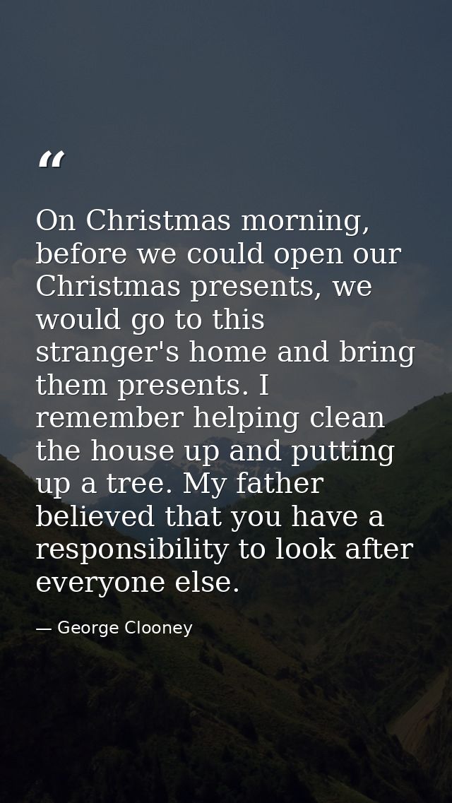 On Christmas morning, before we could open our Christmas presents, we would go to this stranger's home and bring them pr — George Clooney