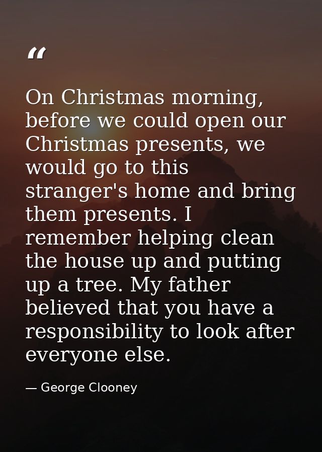 On Christmas morning, before we could open our Christmas presents, we would go to this stranger's home and bring them pr — George Clooney
