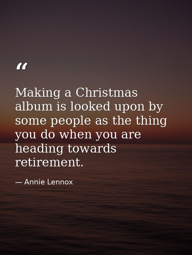 Making a Christmas album is looked upon by some people as the thing you do when you are heading towards retirement. — Annie Lennox