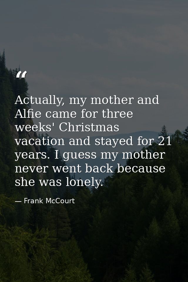 Actually, my mother and Alfie came for three weeks' Christmas vacation and stayed for 21 years. I guess my mother never  — Frank McCourt