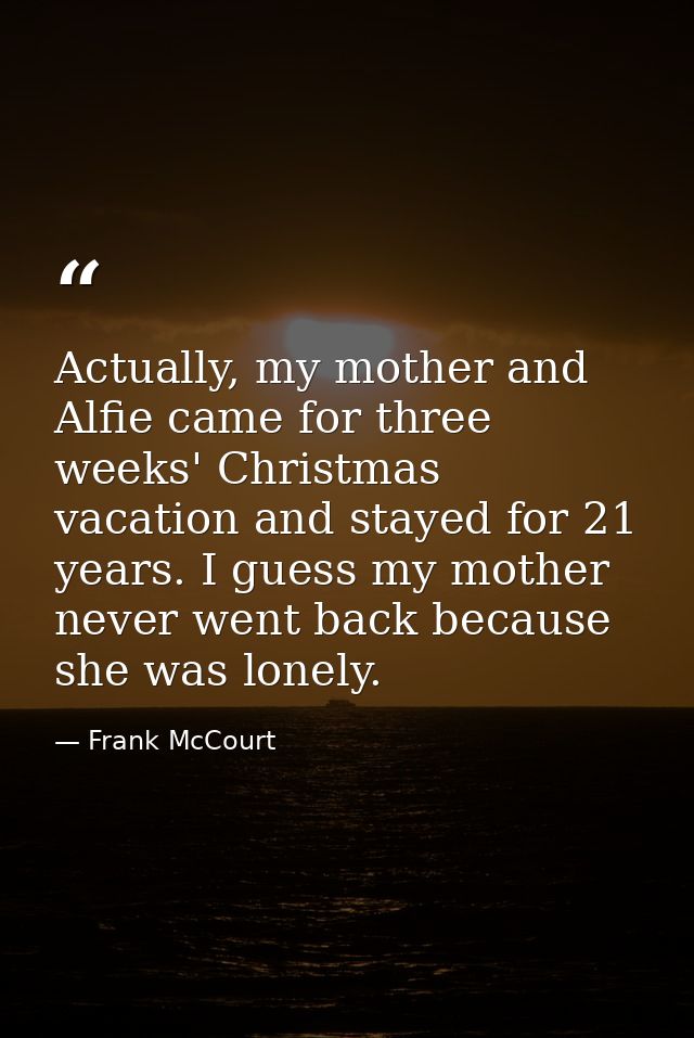 Actually, my mother and Alfie came for three weeks' Christmas vacation and stayed for 21 years. I guess my mother never  — Frank McCourt