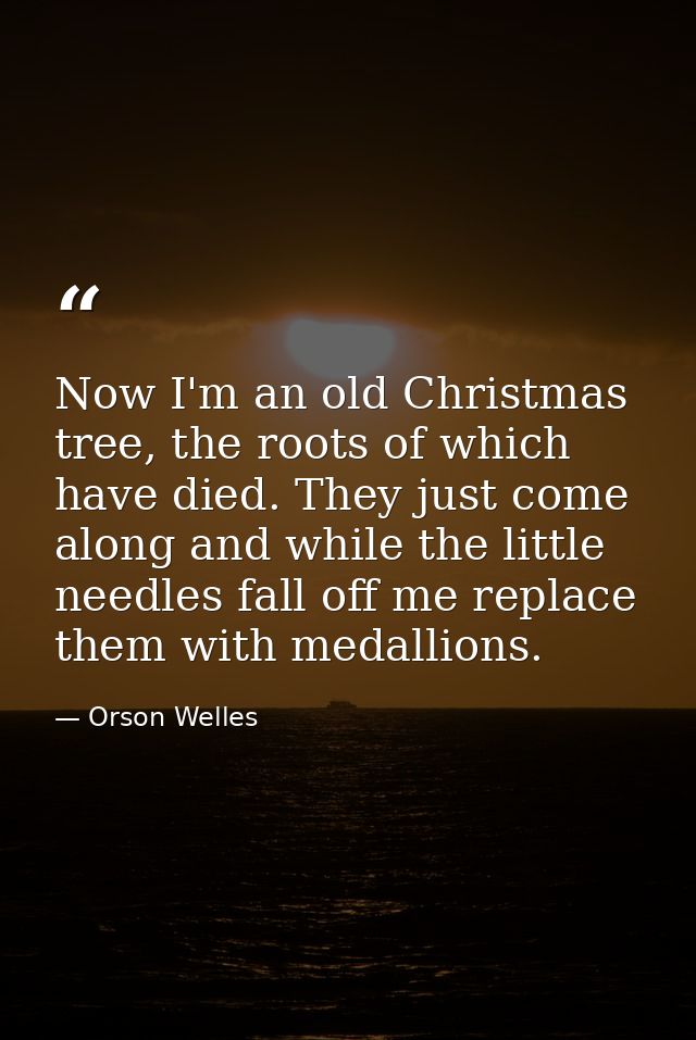 Now I'm an old Christmas tree, the roots of which have died. They just come along and while the little needles fall off  — Orson Welles