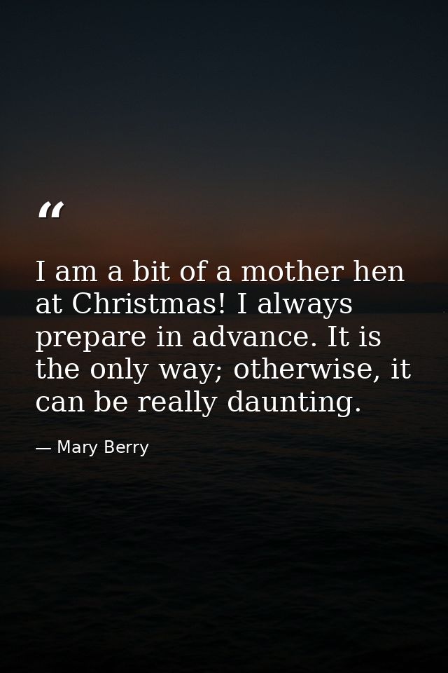 I am a bit of a mother hen at Christmas! I always prepare in advance. It is the only way; otherwise, it can be really da — Mary Berry