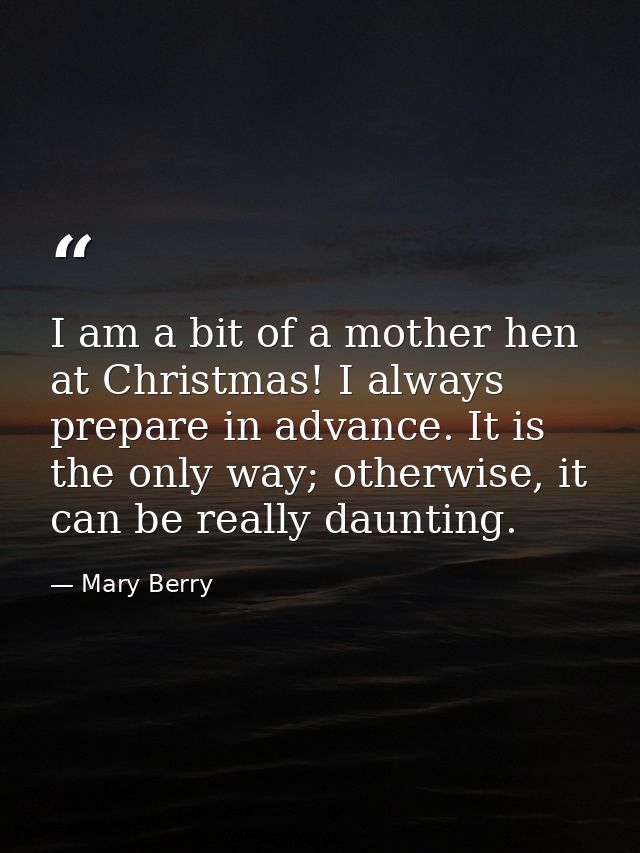 I am a bit of a mother hen at Christmas! I always prepare in advance. It is the only way; otherwise, it can be really da — Mary Berry