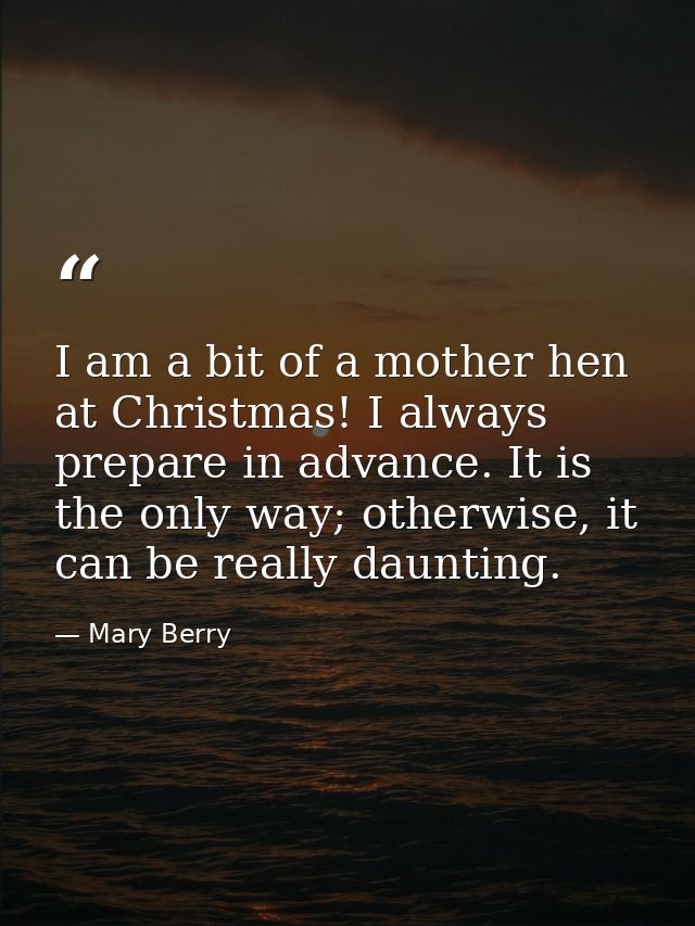 I am a bit of a mother hen at Christmas! I always prepare in advance. It is the only way; otherwise, it can be really da — Mary Berry