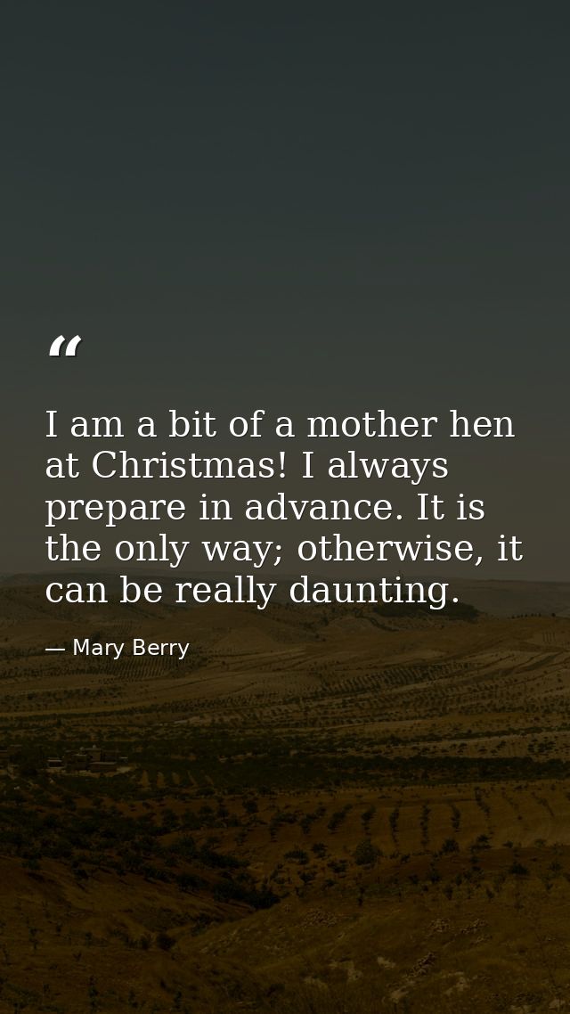 I am a bit of a mother hen at Christmas! I always prepare in advance. It is the only way; otherwise, it can be really da — Mary Berry