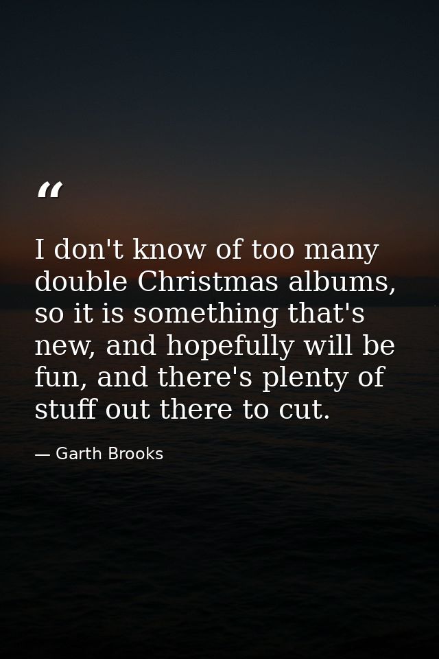 I don't know of too many double Christmas albums, so it is something that's new, and hopefully will be fun, and there's  — Garth Brooks