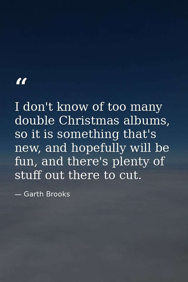 I don't know of too many double Christmas albums, so it is something that's new, and hopefully will be fun, and there's  — Garth Brooks