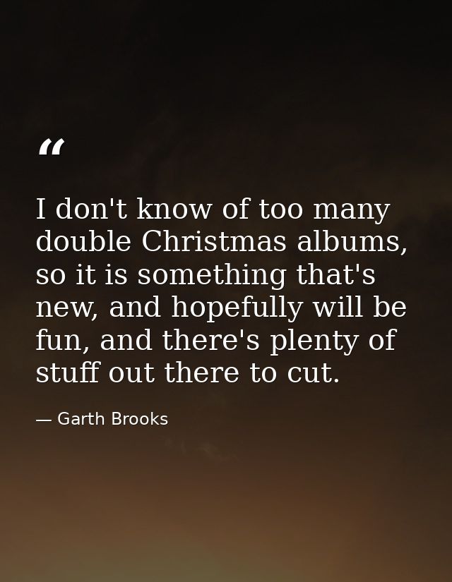 I don't know of too many double Christmas albums, so it is something that's new, and hopefully will be fun, and there's  — Garth Brooks