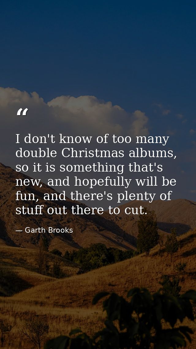 I don't know of too many double Christmas albums, so it is something that's new, and hopefully will be fun, and there's  — Garth Brooks