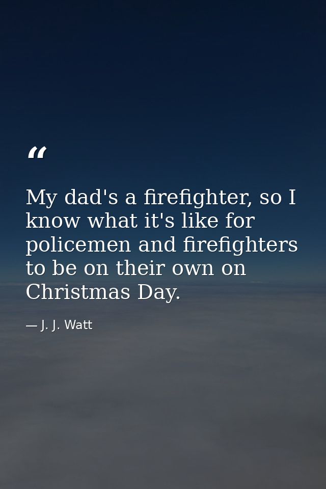 My dad's a firefighter, so I know what it's like for policemen and firefighters to be on their own on Christmas Day. — J. J. Watt