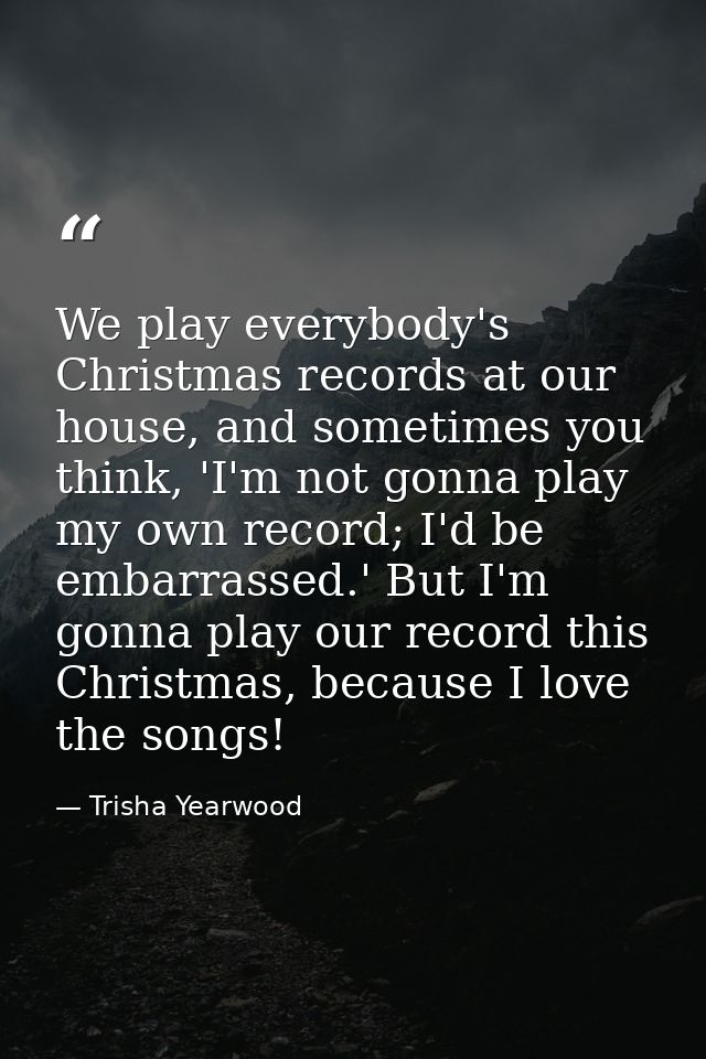 We play everybody's Christmas records at our house, and sometimes you think, 'I'm not gonna play my own record; I'd be e — Trisha Yearwood