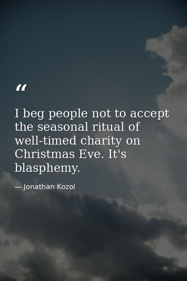 I beg people not to accept the seasonal ritual of well-timed charity on Christmas Eve. It's blasphemy. — Jonathan Kozol