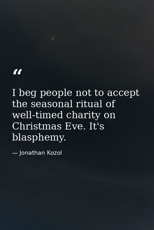 I beg people not to accept the seasonal ritual of well-timed charity on Christmas Eve. It's blasphemy. — Jonathan Kozol