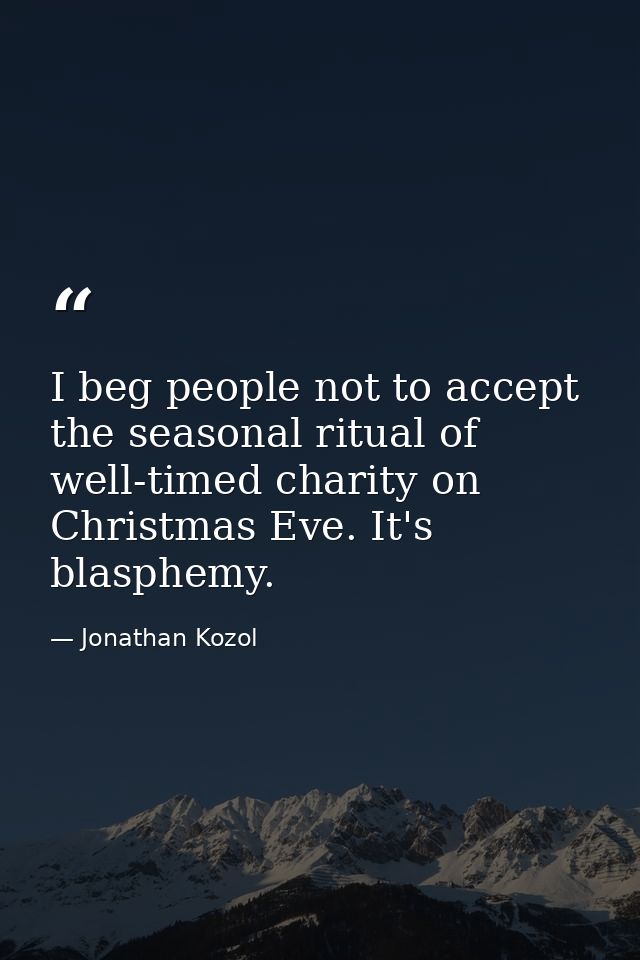 I beg people not to accept the seasonal ritual of well-timed charity on Christmas Eve. It's blasphemy. — Jonathan Kozol