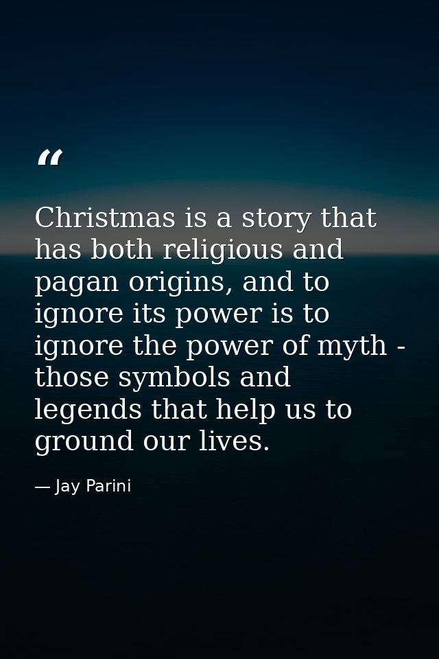 Christmas is a story that has both religious and pagan origins, and to ignore its power is to ignore the power of myth - — Jay Parini